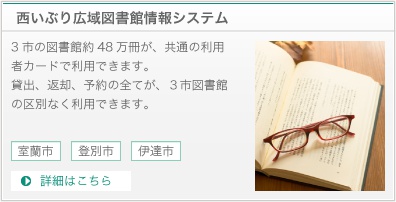 西いぶり広域図書館情報システムは３市の図書館約４８万冊が、共通の利用者カードで利用できます。貸出、返却、予約の全てが、３市図書館の区別なく利用できます。詳細はこちら